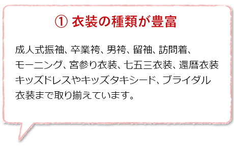 衣装の種類が豊富:成人式振袖、卒業袴、紋付袴、留袖、訪問着、モーニングコート、略礼服、七五三着物、キッズドレス、キッズタキシード、打掛やウェディングドレス等のブライダル衣装まで様々な衣装が揃っています。