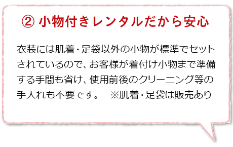 小物付きレンタルだから安心：レンタル衣装には肌着・足袋以外の小物がすべて付いているので、お客様が着付小物を準備する手間も省け手軽で便利。使用後のクリーニングや陰干しなどのメンテナンスも不要です。※肌着・足袋は店頭にて販売しております。