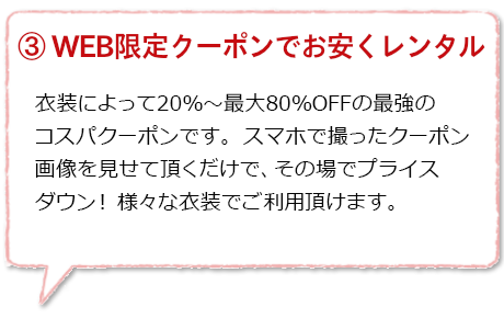 WEB限定クーポンでお安くレンタル：ホームページのWEB限定クーポンは、衣装の種類ごとに３種類ありご利用衣装によって使い分けができます。ご来店時にスマホでクーポン画面をご提示頂くだけで、割引価格でレンタル頂けます。