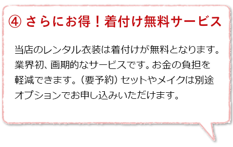 さらにお得！着付け無料サービス：振袖や留袖、訪問着など衣装レンタルご利用が１着につき税込25,000円以上の場合は当店の着付け代金を無料とさせていただきます（ご予約要）。ヘアセットやメイクもオプションでお申し込みいただけます。