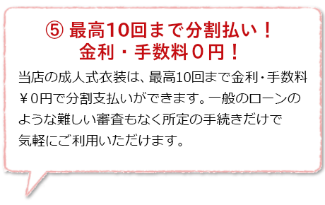 最高10回まで分割払い!金利・手数料0円!:振袖や紋付袴等の成人式衣装レンタルに限り、代金を分割払いできる当店独自のシステムは最高10回まで分割金利・手数料が0円!さらに一般のローンとは異なり難しい審査もなく当店にて所定の手続きだけで気軽にご利用頂けます。