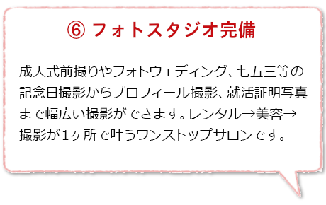 フォトスタジオ完備:成人式・卒業式の前撮りやフォトウェディング、七五三などの記念日撮影からプロフィール撮影就活証明写真まで幅広いジャンルの撮影ができます。レンタル→美容着付→撮影が一度に叶うワンストップサロンです。