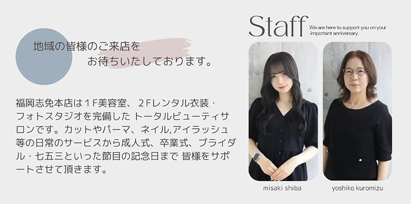 福岡志免本店は1F美容室、2Fレンタル衣装・ フォトスタジを完備した トータルビューティサロンです。 カットやパーマ、ネイル、アイラッシュ等の 日常のサービスから成人式、卒業式、ブライダル、 七五三といった節目の記念日まで 皆様をサポートさせていただきます。